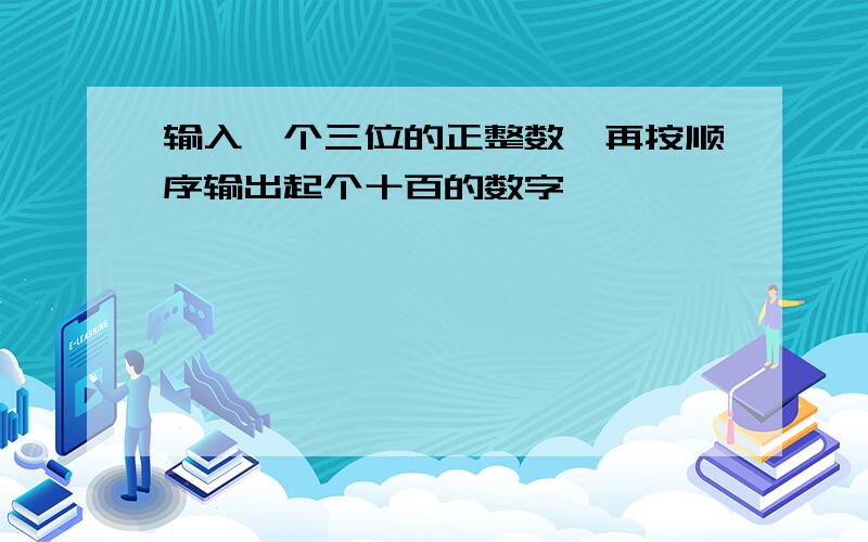 输入一个三位的正整数,再按顺序输出起个十百的数字