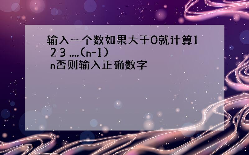 输入一个数如果大于0就计算1 2 3 ....(n-1) n否则输入正确数字