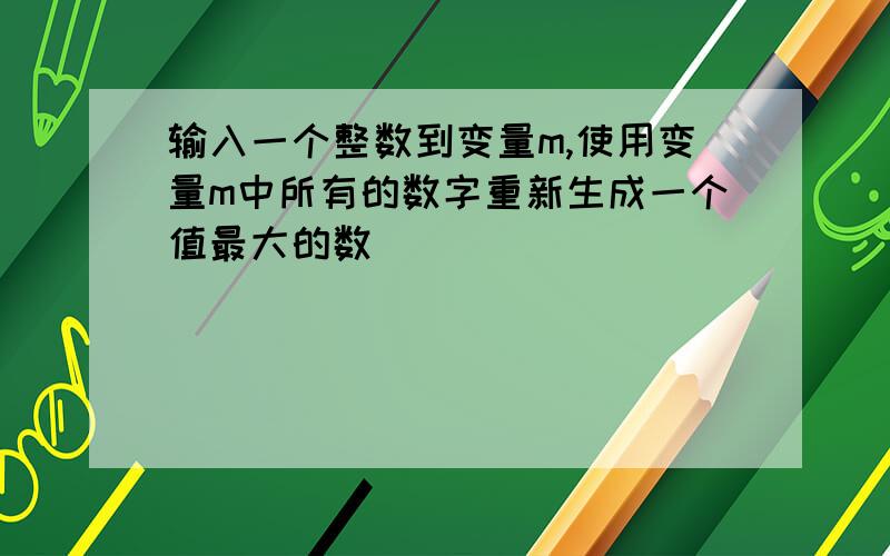 输入一个整数到变量m,使用变量m中所有的数字重新生成一个值最大的数