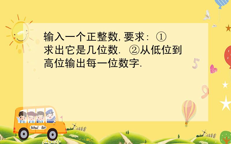 输入一个正整数,要求: ① 求出它是几位数. ②从低位到高位输出每一位数字.