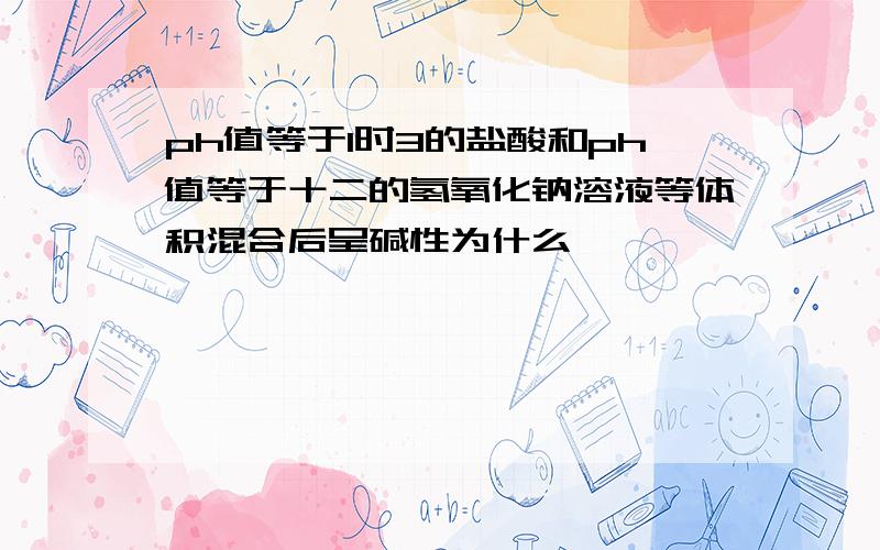 ph值等于1时3的盐酸和ph值等于十二的氢氧化钠溶液等体积混合后呈碱性为什么