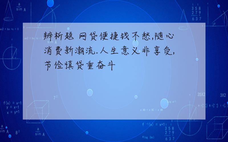 辨析题 网贷便捷钱不愁,随心消费新潮流.人生意义非享受,节俭慎贷重奋斗