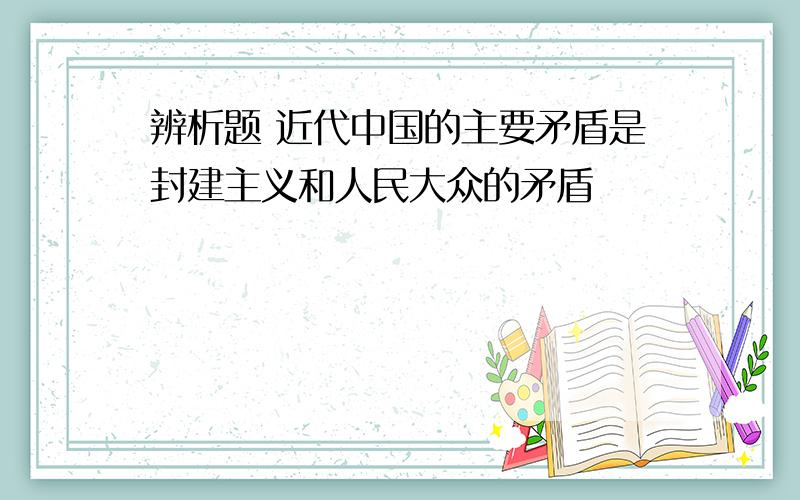 辨析题 近代中国的主要矛盾是封建主义和人民大众的矛盾