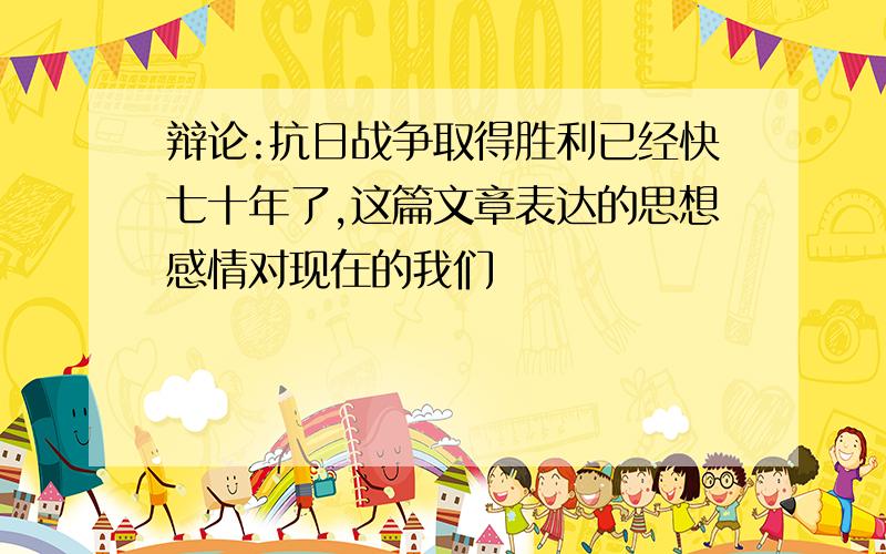 辩论:抗日战争取得胜利已经快七十年了,这篇文章表达的思想感情对现在的我们