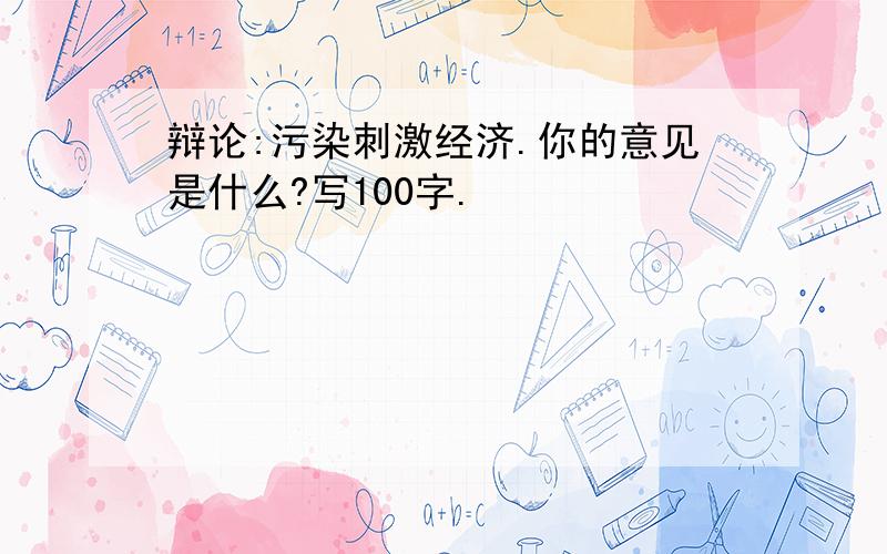 辩论:污染刺激经济.你的意见是什么?写100字.