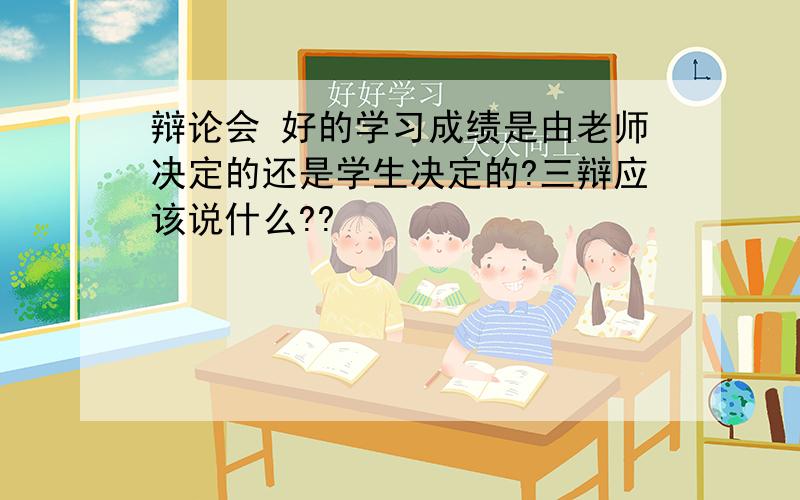 辩论会 好的学习成绩是由老师决定的还是学生决定的?三辩应该说什么??