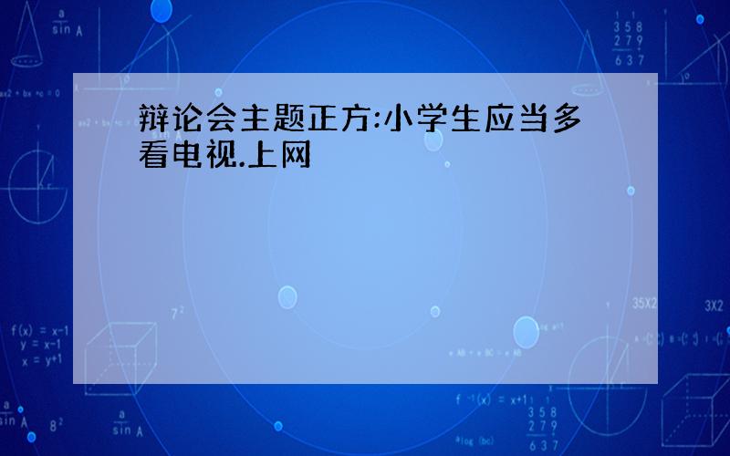 辩论会主题正方:小学生应当多看电视.上网