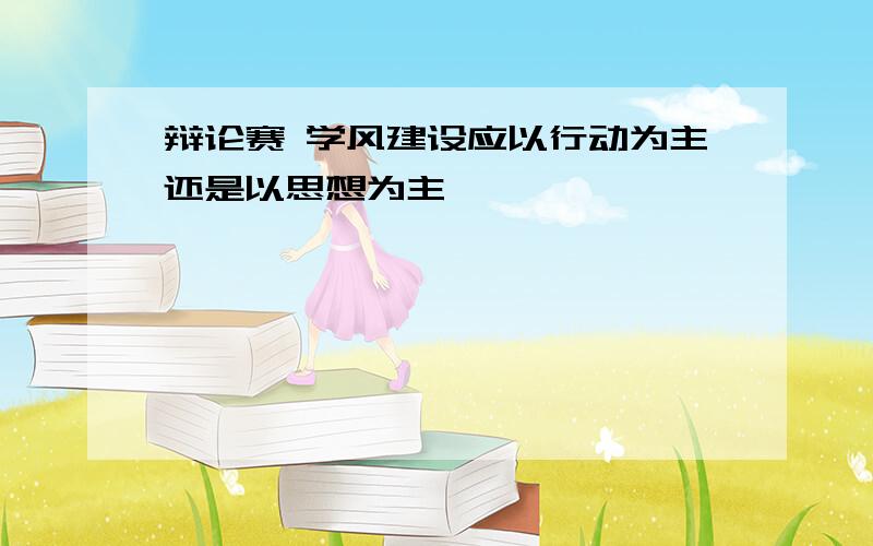 辩论赛 学风建设应以行动为主还是以思想为主