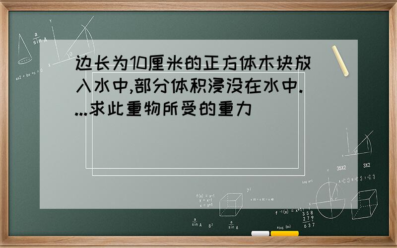 边长为10厘米的正方体木块放入水中,部分体积浸没在水中....求此重物所受的重力