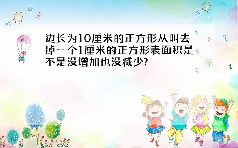 边长为10厘米的正方形从叫去掉一个1厘米的正方形表面积是不是没增加也没减少?