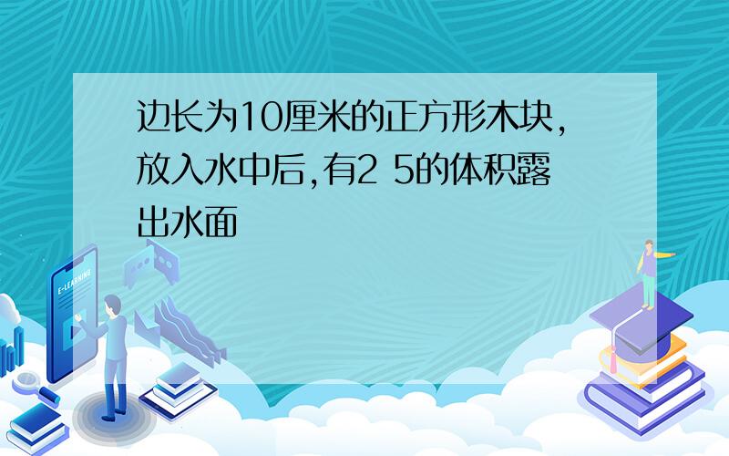 边长为10厘米的正方形木块,放入水中后,有2 5的体积露出水面