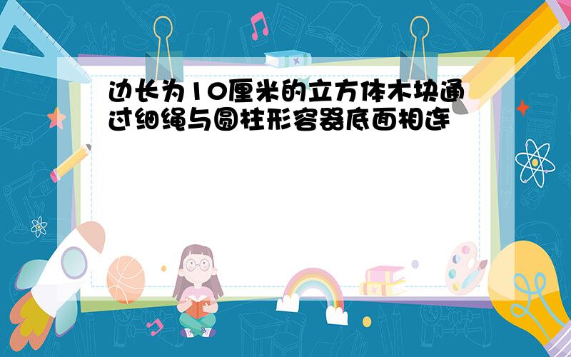 边长为10厘米的立方体木块通过细绳与圆柱形容器底面相连