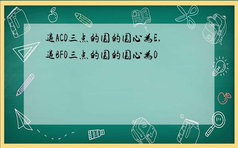 过ACD三点的圆的圆心为E,过BFD三点的圆的圆心为D