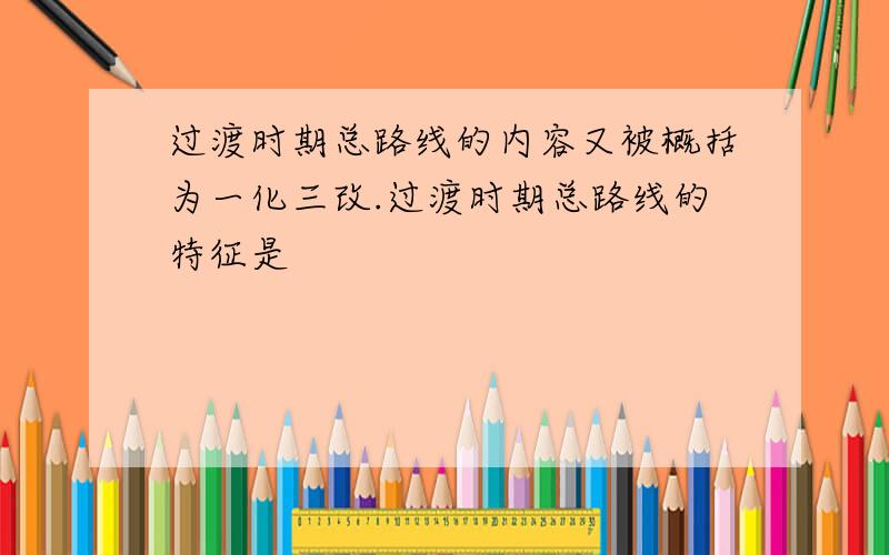 过渡时期总路线的内容又被概括为一化三改.过渡时期总路线的特征是