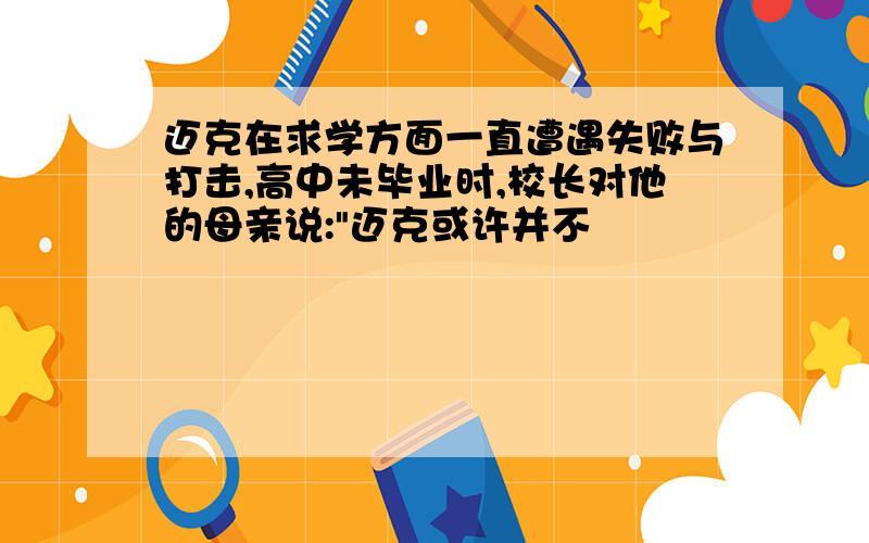 迈克在求学方面一直遭遇失败与打击,高中未毕业时,校长对他的母亲说:"迈克或许并不