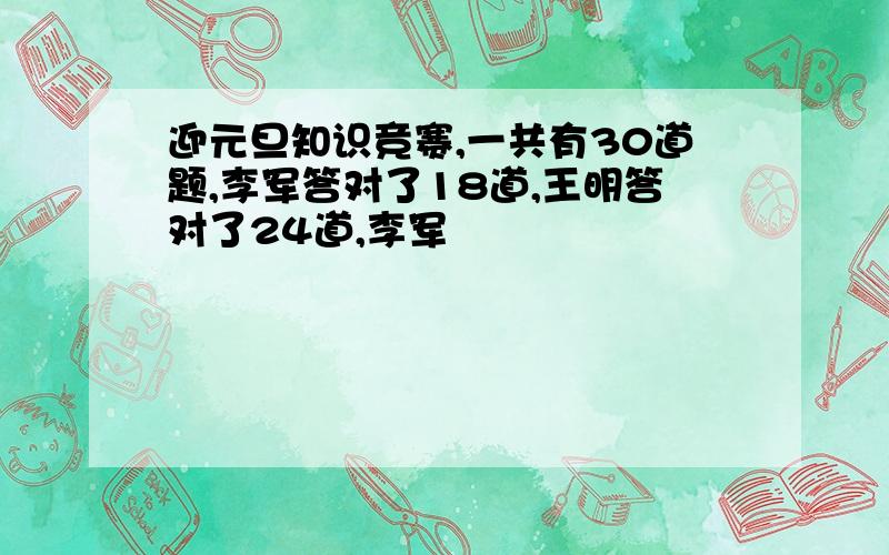 迎元旦知识竞赛,一共有30道题,李军答对了18道,王明答对了24道,李军