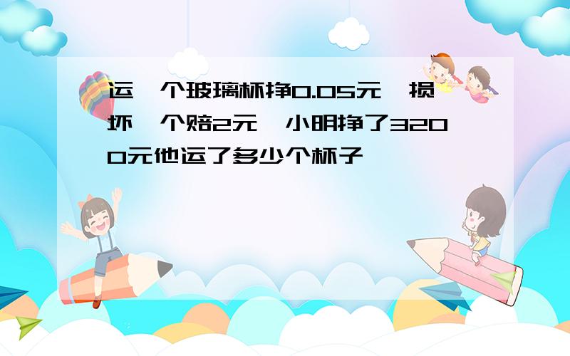 运一个玻璃杯挣0.05元,损坏一个赔2元,小明挣了3200元他运了多少个杯子