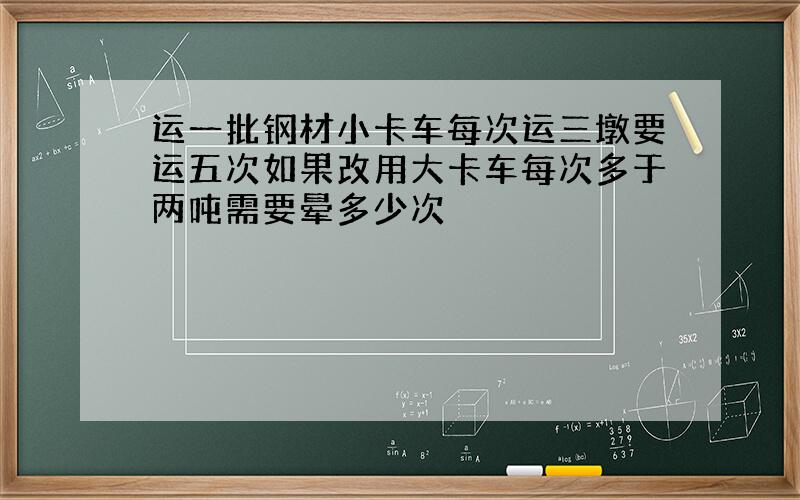 运一批钢材小卡车每次运三墩要运五次如果改用大卡车每次多于两吨需要晕多少次