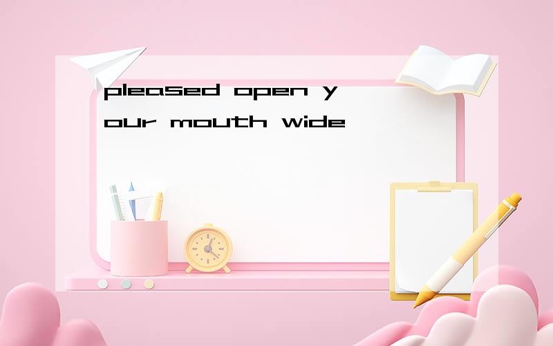 pleased open your mouth wide