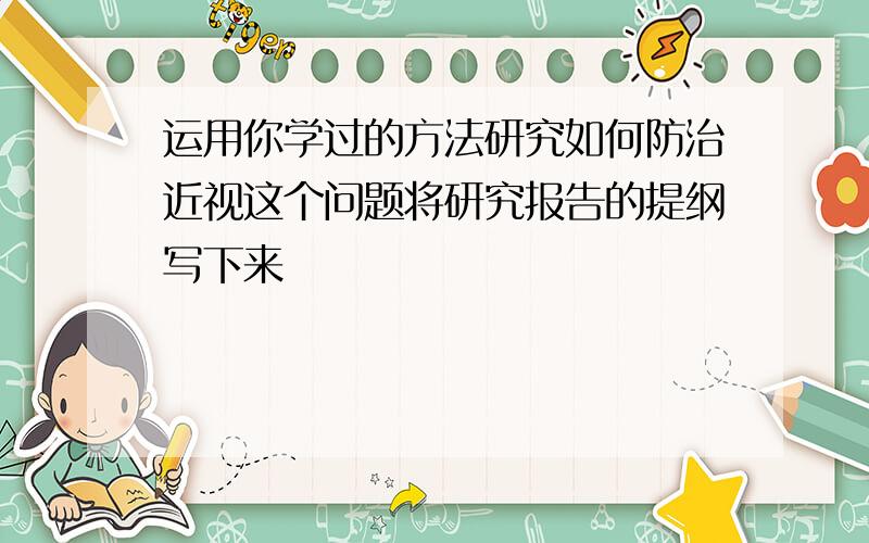 运用你学过的方法研究如何防治近视这个问题将研究报告的提纲写下来