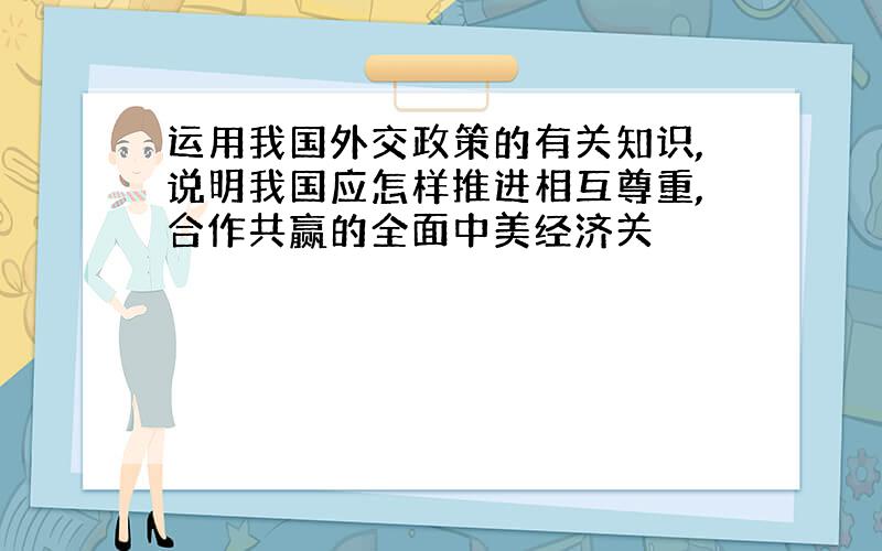 运用我国外交政策的有关知识,说明我国应怎样推进相互尊重,合作共赢的全面中美经济关