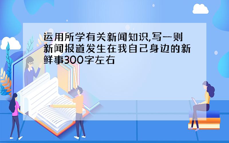 运用所学有关新闻知识,写一则新闻报道发生在我自己身边的新鲜事300字左右