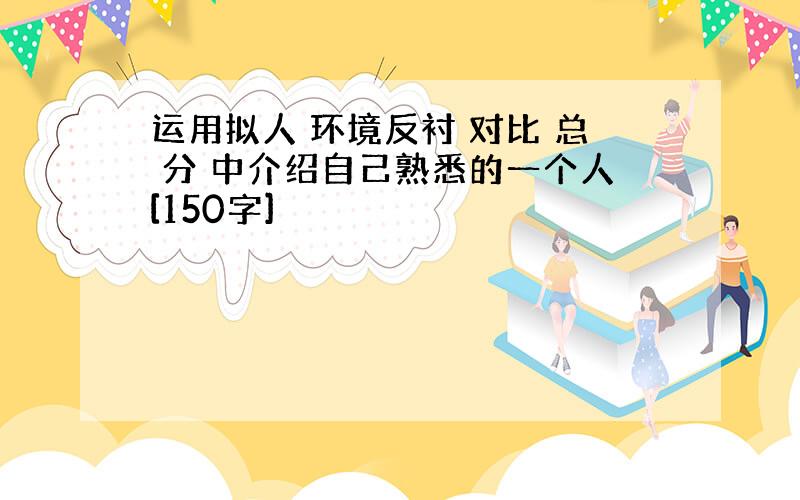 运用拟人 环境反衬 对比 总 分 中介绍自己熟悉的一个人[150字]