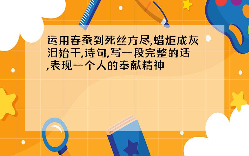 运用春蚕到死丝方尽,蜡炬成灰泪始干,诗句,写一段完整的话,表现一个人的奉献精神