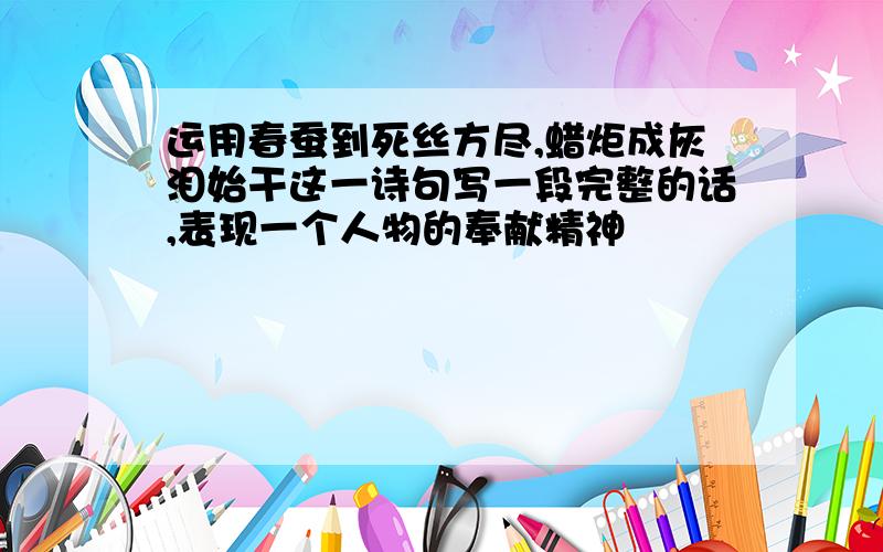 运用春蚕到死丝方尽,蜡炬成灰泪始干这一诗句写一段完整的话,表现一个人物的奉献精神