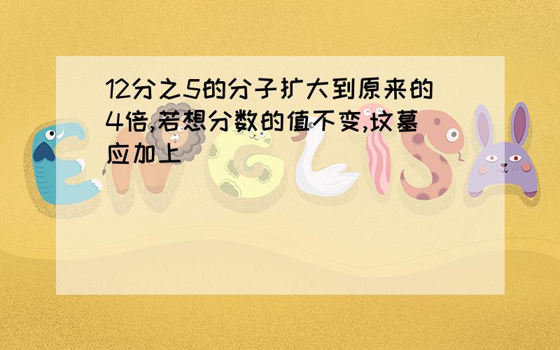 12分之5的分子扩大到原来的4倍,若想分数的值不变,坟墓应加上