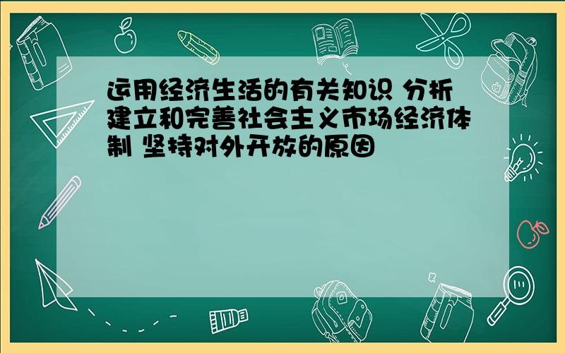 运用经济生活的有关知识 分析建立和完善社会主义市场经济体制 坚持对外开放的原因