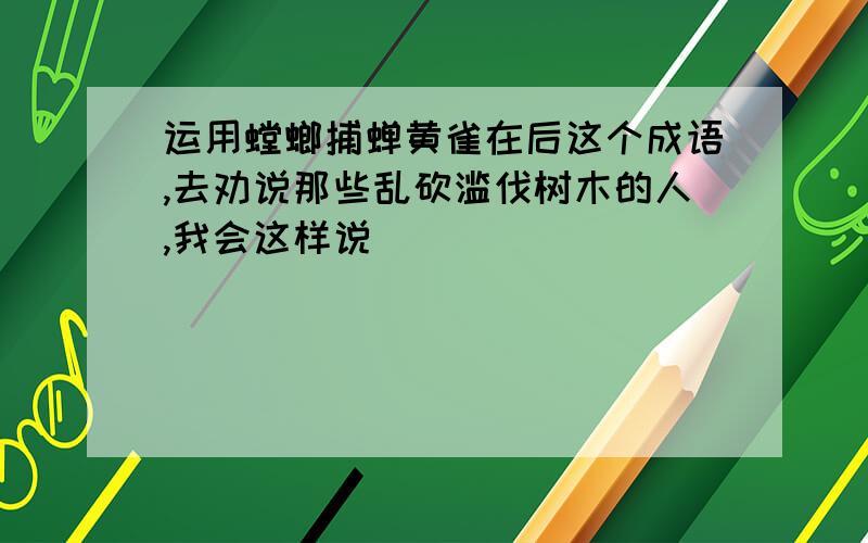 运用螳螂捕蝉黄雀在后这个成语,去劝说那些乱砍滥伐树木的人,我会这样说