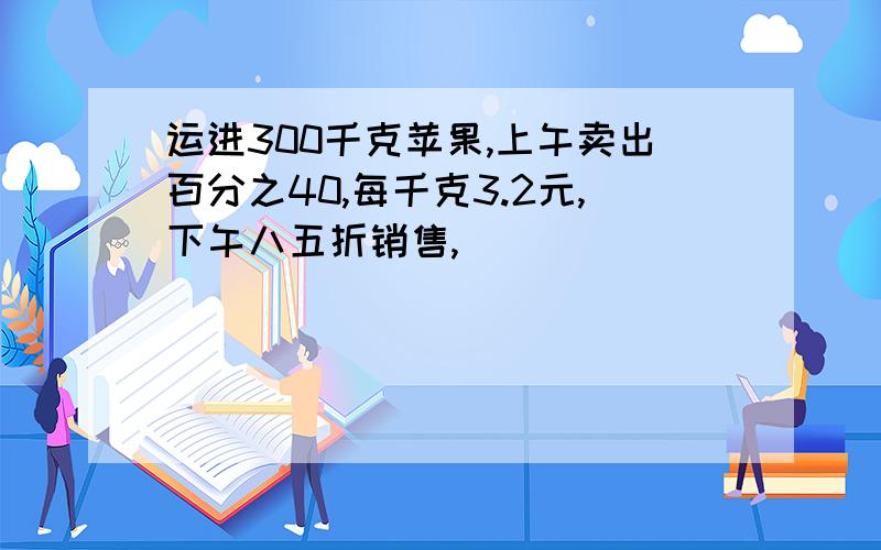 运进300千克苹果,上午卖出百分之40,每千克3.2元,下午八五折销售,