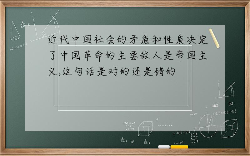 近代中国社会的矛盾和性质决定了中国革命的主要敌人是帝国主义,这句话是对的还是错的