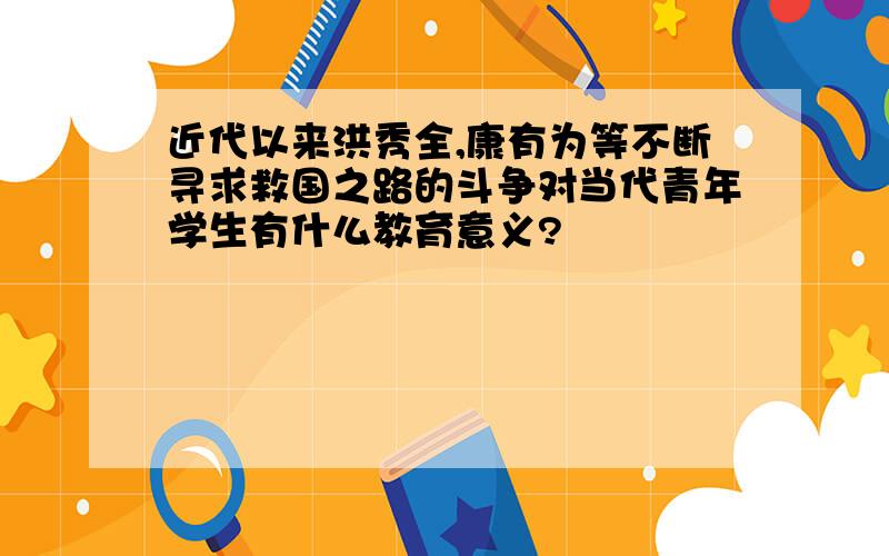 近代以来洪秀全,康有为等不断寻求救国之路的斗争对当代青年学生有什么教育意义?