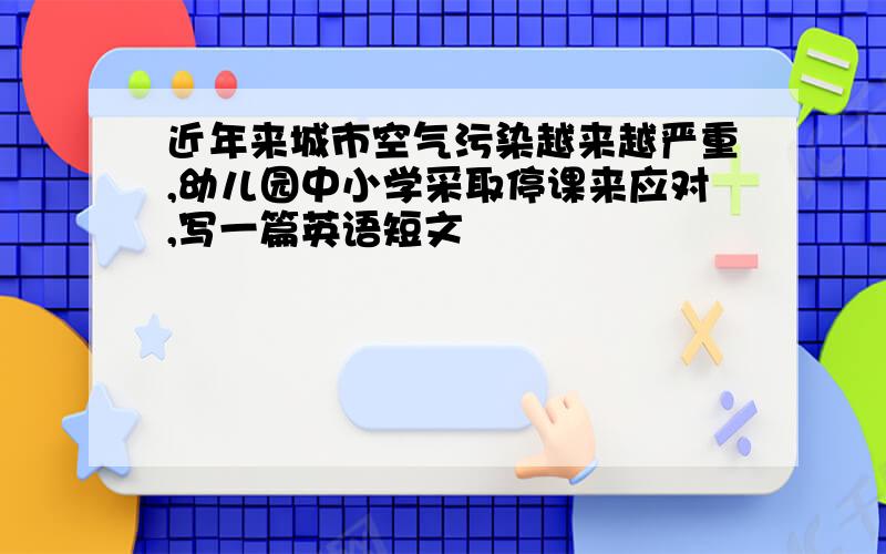 近年来城市空气污染越来越严重,幼儿园中小学采取停课来应对,写一篇英语短文