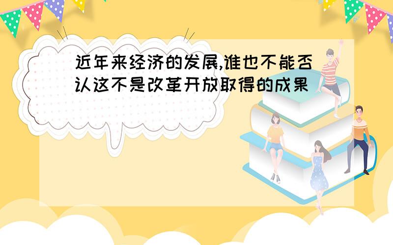 近年来经济的发展,谁也不能否认这不是改革开放取得的成果