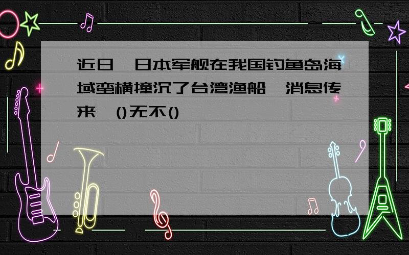 近日,日本军舰在我国钓鱼岛海域蛮横撞沉了台湾渔船,消息传来,()无不()