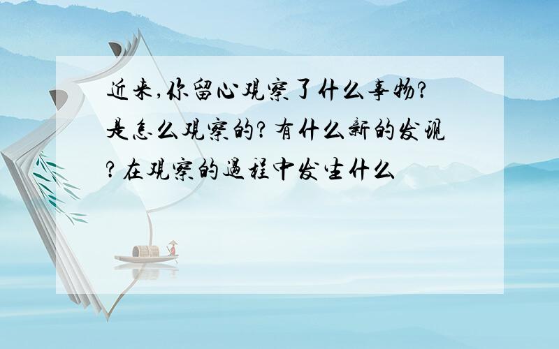 近来,你留心观察了什么事物?是怎么观察的?有什么新的发现?在观察的过程中发生什么