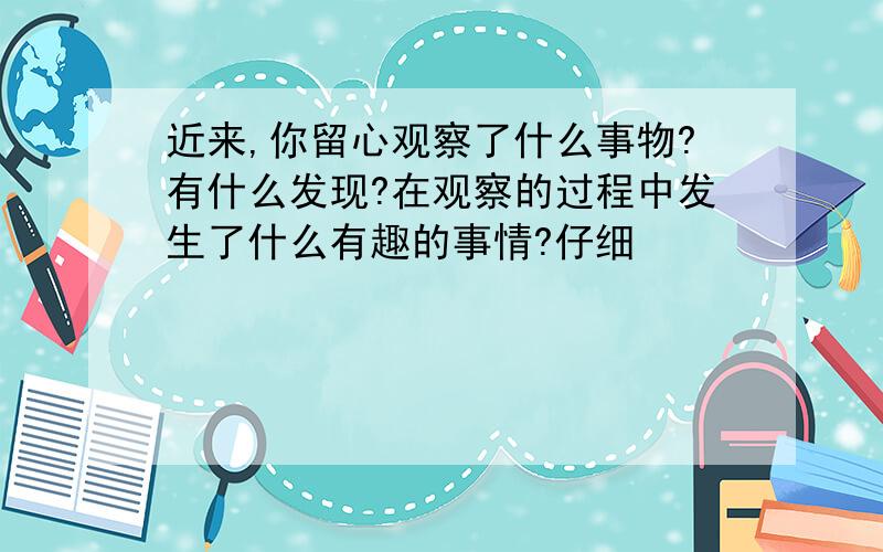 近来,你留心观察了什么事物?有什么发现?在观察的过程中发生了什么有趣的事情?仔细