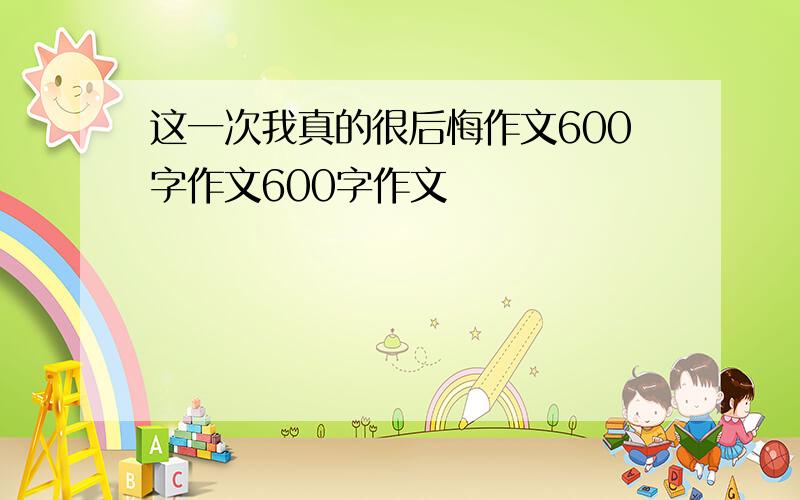 这一次我真的很后悔作文600字作文600字作文