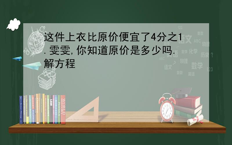 这件上衣比原价便宜了4分之1.雯雯,你知道原价是多少吗.解方程