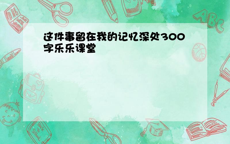 这件事留在我的记忆深处300字乐乐课堂