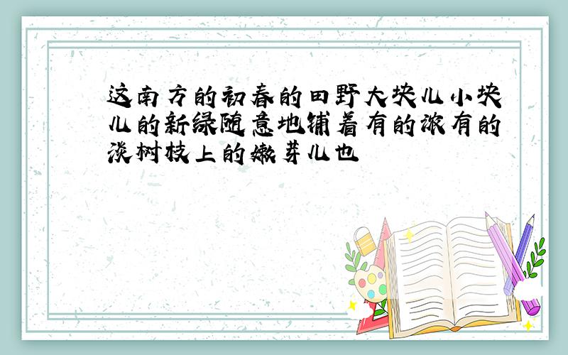 这南方的初春的田野大块儿小块儿的新绿随意地铺着有的浓有的淡树枝上的嫩芽儿也