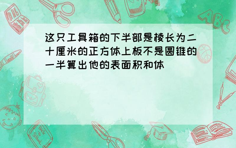 这只工具箱的下半部是棱长为二十厘米的正方体上板不是圆锥的一半算出他的表面积和体