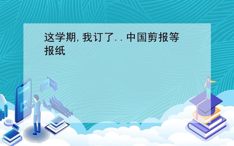 这学期,我订了..中国剪报等报纸