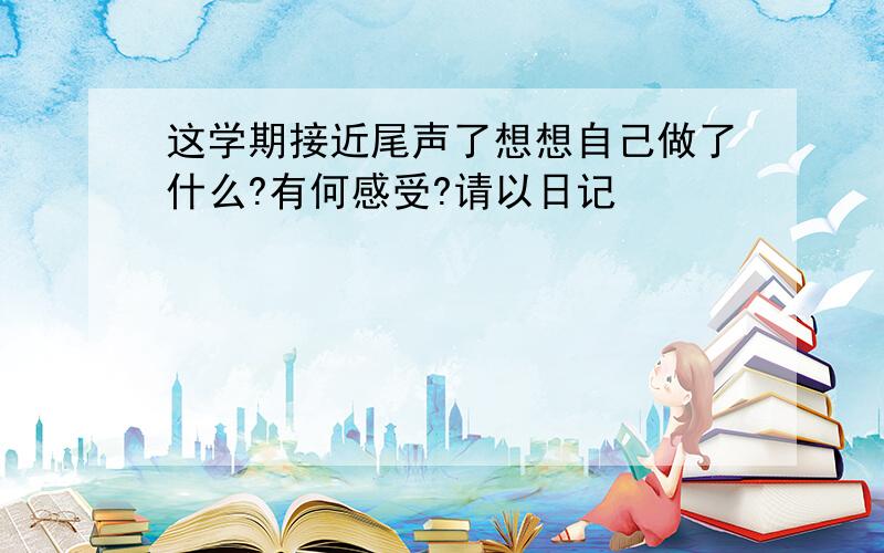 这学期接近尾声了想想自己做了什么?有何感受?请以日记