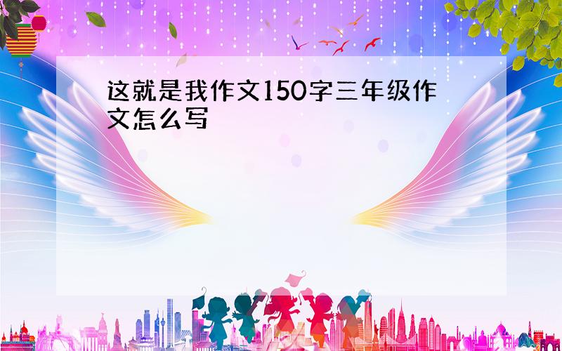 这就是我作文150字三年级作文怎么写