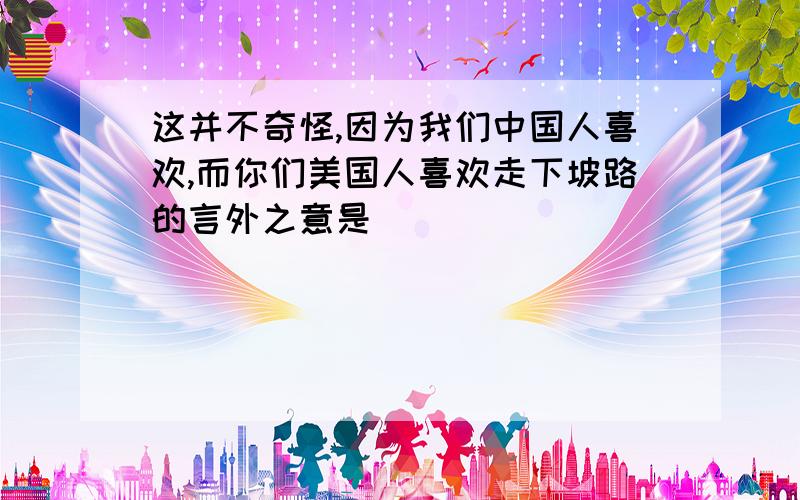 这并不奇怪,因为我们中国人喜欢,而你们美国人喜欢走下坡路的言外之意是