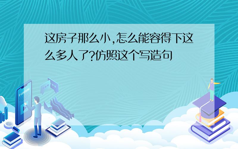 这房子那么小,怎么能容得下这么多人了?仿照这个写造句